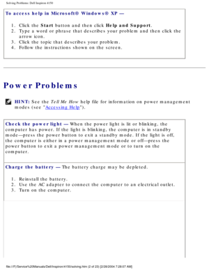 Page 17Solving Problems: Dell Inspiron 4150 
To access help in Microsoft® Windows® XP — 1.  Click the Start button and then click Help and Support. 
2.  Type a word or phrase that describes your problem and then click the\
  arrow icon. 
3.  Click the topic that describes your problem. 
4.  Follow the instructions shown on the screen. 
Power Problems
HINT: See the Tell Me How help file for information on power management 
modes (see 
Accessing Help). 
Check the power light — When the power light is lit or...