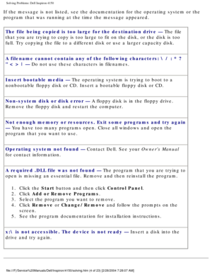 Page 19Solving Problems: Dell Inspiron 4150 
If the message is not listed, see the documentation for the operating sy\
stem or the 
program that was running at the time the message appeared.The file being copied is too large for the destination drive — The file 
that you are trying to copy is too large to fit on the disk, or the disk\
 is too 
full. Try copying the file to a different disk or use a larger capacity \
disk.
A filename cannot contain any of the following characters:  / : * ? 
 < > | — Do not use...