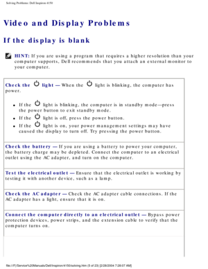 Page 20Solving Problems: Dell Inspiron 4150 
Video and Display Problems
If the display is blank 
HINT: If you are using a program that requires a higher resolution than your 
computer supports, Dell recommends that you attach an external monitor t\
o 
your computer. 
Check the 
 light — When the  light is blinking, the computer has 
power. 
l     If the  light is blinking, the computer is in standby mode—press 
the power button to exit standby mode. 
l     If the  light is off, press the power button.
l     If...