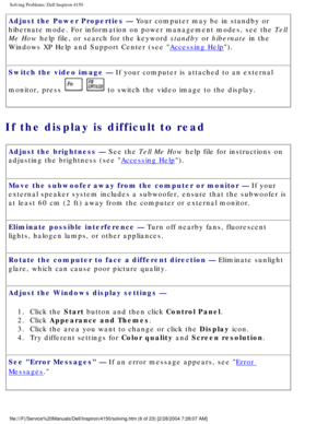 Page 21Solving Problems: Dell Inspiron 4150 
Adjust the Power Properties — Your computer may be in standby or 
hibernate mode. For information on power management modes, see the Tell 
Me How help file, or search for the keyword standby or hibernate in the 
Windows XP Help and Support Center (see 
Accessing Help).
Switch the video image — If your computer is attached to an external 
monitor, press 
  to switch the video image to the display.
If the display is difficult to read 
Adjust the brightness — See the...