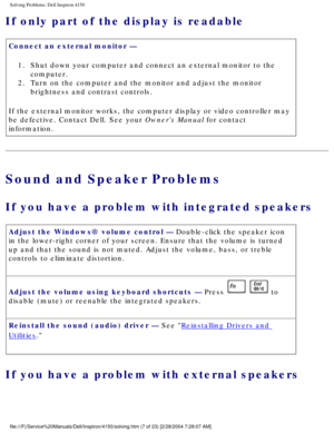 Page 22Solving Problems: Dell Inspiron 4150 
If only part of the display is readable 
Connect an external monitor — 1.  Shut down your computer and connect an external monitor to the  computer. 
2.  Turn on the computer and the monitor and adjust the monitor  brightness and contrast controls. 
If the external monitor works, the computer display or video controller \
may 
be defective. Contact Dell. See your Owners Manual for contact 
information.
Sound and Speaker Problems
If you have a problem with integrated...