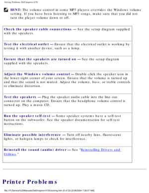 Page 23Solving Problems: Dell Inspiron 4150 
HINT: The volume control in some MP3 players overrides the Windows volume 
setting. If you have been listening to MP3 songs, make sure that you did\
 not 
turn the player volume down or off. 
Check the speaker cable connections — See the setup diagram supplied 
with the speakers.
Test the electrical outlet — Ensure that the electrical outlet is working by 
testing it with another device, such as a lamp.
Ensure that the speakers are turned on — See the setup diagram...
