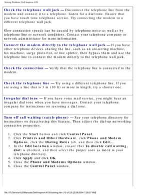 Page 25Solving Problems: Dell Inspiron 4150 
Check the telephone wall jack — Disconnect the telephone line from the 
modem and connect it to a telephone. Listen for a dial tone. Ensure that\
 
you have touch tone telephone service. Try connecting the modem to a 
different telephone wall jack.
Slow connection speeds can be caused by telephone noise as well as by 
telephone line or network conditions. Contact your telephone company or \
network administrator for more information.
Connect the modem directly to...