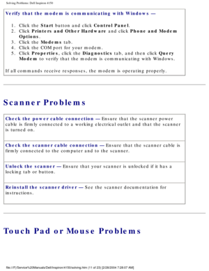 Page 26Solving Problems: Dell Inspiron 4150 
Verify that the modem is communicating with Windows — 1.  Click the Start button and click Control Panel. 
2.  Click Printers and Other Hardware and click Phone and Modem  Options. 
3.  Click the Modems tab. 
4.  Click the COM port for your modem. 
5.  Click Properties, click the Diagnostics tab, and then click Query  Modem to verify that the modem is communicating with Windows. 
If all commands receive responses, the modem is operating properly.
Scanner Problems...