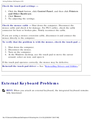 Page 27Solving Problems: Dell Inspiron 4150 
Check the touch pad settings — 1.  Click the Start button, click Control Panel, and then click Printers  and Other Hardware. 
2.  Click Mouse. 
3.  Try adjusting the settings. 
Check the mouse cable — Shut down the computer. Disconnect the 
mouse cable and check it for damage. For PS/2 cables, check the cable 
connector for bent or broken pins. Firmly reconnect the cable.
If you are using a mouse extension cable, disconnect it and connect the \
mouse directly to the...