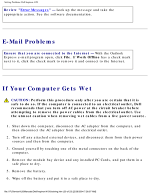Page 35Solving Problems: Dell Inspiron 4150 
Review Error Messages — Look up the message and take the 
appropriate action. See the software documentation.
E-Mail Problems
Ensure that you are connected to the Internet — With the Outlook 
Express e-mail program open, click File. If Work Offline has a check mark 
next to it, click the check mark to remove it and connect to the Interne\
t.
If Your Computer Gets Wet
  CAUTION: Perform this procedure only after you are certain that it is 
safe to do so. If the...