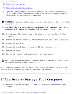 Page 36Solving Problems: Dell Inspiron 4150 
7.  Remove the hard drive. 
8.  
Remove the memory module(s). 
9.  Open the display and place the computer right-side up across two boo\
ks or  similar props to let air circulate all around it. Let the computer dry f\
or at least 
24 hours in a dry area at room temperature. 
NOTICE: Do not use artificial means, such as a hair dryer or a fan, to speed the\
 
drying process. 
 CAUTION: To help prevent electrical shock, verify that the computer is 
thoroughly dry before...