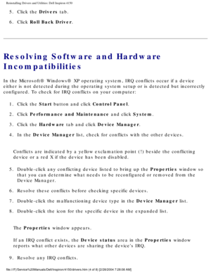 Page 42Reinstalling Drivers and Utilities: Dell Inspiron 4150 
5.  Click the Drivers tab. 
6.  Click Roll Back Driver. 
Resolving Software and Hardware 
Incompatibilities
In the Microsoft® Windows® XP operating system, IRQ conflicts occu\
r if a device 
either is not detected during the operating system setup or is detected \
but incorrectly 
configured. To check for IRQ conflicts on your computer:1.  Click the Start button and click Control Panel. 
2.  Click Performance and Maintenance and click System. 
3....
