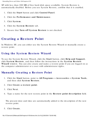 Page 44Reinstalling Drivers and Utilities: Dell Inspiron 4150 
XP with less than 200 MB of free hard-disk space available, System Resto\
re is 
automatically disabled. Before you use System Restore, confirm that it i\
s enabled.1.  Click the Start button and click Control Panel. 
2.  Click the Performance and Maintenance. 
3.  Click System. 
4.  Click the System Restore tab. 
5.  Ensure that Turn off System Restore is not checked. 
Creating a Restore Point 
In Windows XP, you can either use the System Restore...