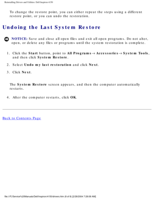 Page 46Reinstalling Drivers and Utilities: Dell Inspiron 4150 
To change the restore point, you can either repeat the steps using a dif\
ferent 
restore point, or you can undo the restoration.
Undoing the Last System Restore 
NOTICE: Save and close all open files and exit all open programs. Do not alter, \
open, or delete any files or programs until the system restoration is co\
mplete. 
1.  Click the Start button, point to All Programs® Accessories® System Tools,  and then click System Restore. 
2.  Select...