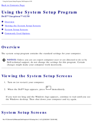 Page 50Using the System Setup Program: Dell Inspiron 4150 
Back to Contents Page 
Using the System Setup Program 
Dell™ Inspiron™ 4150 
  Overview
  Viewing the System Setup Screens
  System Setup Screens
  Commonly Used Options
Overview
The system setup program contains the standard settings for your compute\
r.
NOTICE: Unless you are an expert computer user or are directed to do so by 
Dell technical support, do not change the settings for this program. Cer\
tain 
changes might make your computer work...