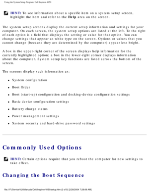 Page 51Using the System Setup Program: Dell Inspiron 4150 
HINT: To see information about a specific item on a system setup screen, 
highlight the item and refer to the Help area on the screen. 
The system setup screens display the current setup information and setti\
ngs for your 
computer. On each screen, the system setup options are listed at the lef\
t. To the right 
of each option is a field that displays the setting or value for that op\
tion. You can 
change settings that appear as white type on the...