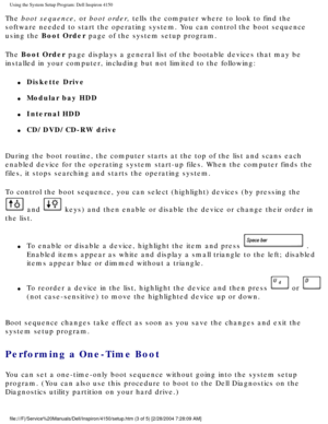Page 52Using the System Setup Program: Dell Inspiron 4150 
The boot sequence, or boot order, tells the computer where to look to find the 
software needed to start the operating system. You can control the boot \
sequence 
using the Boot Order page of the system setup program. 
The Boot Order page displays a general list of the bootable devices that may be 
installed in your computer, including but not limited to the following:
l     Diskette Drive
l     Modular bay HDD
l     Internal HDD
l     CD/DVD/CD-RW...