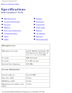 Page 68Specifications: Dell Inspiron 4150 
Back to Contents Page 
Specifications 
Dell™ Inspiron™ 4150 
  Microprocessor 
  System Information 
  PC Card 
  Memory 
  Ports and Connectors 
  Communications 
  Video 
  Audio 
  Display 
  Keyboard 
  Touch Pad 
  Track Stick 
  Battery 
  AC Adapter 
  Physical 
  Environmental 
Microprocessor 
Microprocessor type Intel® Mobile Pentium® 4M 
microprocessor that runs at 
1.6, 1.7, 1.9, or 2.0 GHz
L1 cache 8KB (internal)
L2 cache 512 KB (on die)
External bus...
