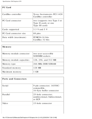 Page 69Specifications: Dell Inspiron 4150 
PC Card 
CardBus controllerTexas Instruments PCI 1420 
CardBus controller
PC Card connector two (supports two Type I or 
Type II cards or one 
Type III card)
Cards supported 3.3 V and 5 V
PC Card connector size 68 pins
Data width (maximum) PCMCIA 16 bits
CardBus 32 bits
Memory 
Memory module connector two user-accessible 
SODIMM sockets
Memory module capacities 128, 256, and 512 MB
Memory type 266-MHz DDR SDRAM
Standard memory 128 MB
Maximum memory 1 GB
Ports and...