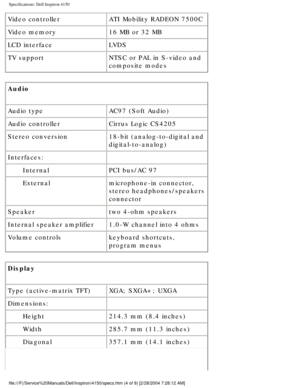 Page 71Specifications: Dell Inspiron 4150 
Video controllerATI Mobility RADEON 7500C
Video memory 16 MB or 32 MB
LCD interface LVDS
TV support NTSC or PAL in S-video and 
composite modes
Audio 
Audio type AC97 (Soft Audio)
Audio controller Cirrus Logic CS4205
Stereo conversion 18-bit (analog-to-digital and 
digital-to-analog)
Interfaces:  
Internal PCI bus/AC 97
External microphone-in connector, 
stereo headphones/speakers 
connector
Speaker two 4-ohm speakers
Internal speaker amplifier 1.0-W channel into 4...