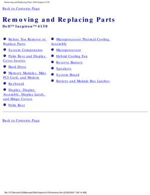 Page 87Removing and Replacing Parts: Dell Inspiron 4150 
Back to Contents Page 
Removing and Replacing Parts 
Dell™ Inspiron™ 4150 
  Before You Remove or 
Replace Parts 
  System Components 
  Palm Rest and Display 
Cover Inserts 
  Hard Drive 
  Memory Modules, Mini 
PCI Card, and Modem 
  Keyboard 
  Display, Display 
Assembly, Display Latch, 
and Hinge Covers 
  Palm Rest 
  Microprocessor Thermal Cooling 
Assembly 
  Microprocessor 
  Hybrid Cooling Fan 
  Reserve Battery 
  Speakers 
  System Board...