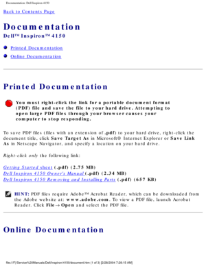 Page 88Documentation: Dell Inspiron 4150 
Back to Contents Page 
Documentation 
Dell™ Inspiron™ 4150 
  Printed Documentation
  Online Documentation
Printed Documentation
You must right-click the link for a portable document format 
(PDF) file and save the file to your hard drive. Attempting to 
open large PDF files through your browser causes your 
computer to stop responding.
To save PDF files (files with an extension of .pdf) to your hard drive, right-click the 
document title, click Save Target As in...