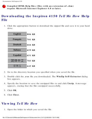 Page 89Documentation: Dell Inspiron 4150 
Compiled HTML Help files (files with an extension of .chm) 
require Microsoft Internet Explorer 4.0 or later.
Downloading the Inspiron 4150 Tell Me How Help 
File 
1.  Click the appropriate button to download the zipped file and save it to \
your hard drive. 
 806 KB 
 701 KB 
 666 KB 
 659 KB 
 651 KB 
 783 KB 
 645 KB 
2.  Go to the directory location you specified when you saved the file. 
3.  Double-click the .exe file you downloaded. The WinZip Self-Extractor...