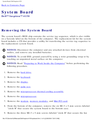 Page 91System Board: Dell Inspiron 4150 
Back to Contents Page 
System Board 
Dell™ Inspiron™ 4150 
Removing the System Board 
The system boards BIOS chip contains the service tag sequence, which is\
 also visible 
on a barcode label on the bottom of the computer. The replacement kit fo\
r the system 
board includes a CD that provides a utility for transferring the service\
 tag sequence to 
the replacement system board.
NOTICE: Disconnect the computer and any attached devices from electrical 
outlets, and...