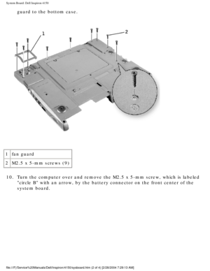 Page 92System Board: Dell Inspiron 4150 
guard to the bottom case. 
 
1 fan guard
2 M2.5 x 5-mm screws (9)
10.  Turn the computer over and remove the M2.5 x 5-mm screw, which is labele\
d  circle B with an arrow, by the battery connector on the front center o\
f the 
system board. 
file:///F|/Service%20Manuals/Dell/Inspiron/4150/sysboard.htm (2 of 4) \
[2/28/2004 7:29:13 AM] 