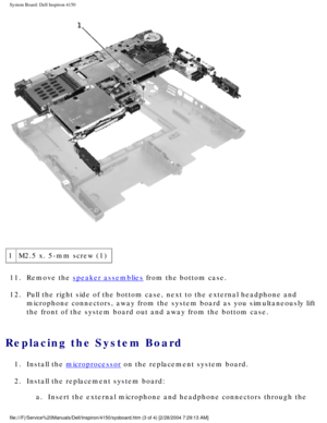 Page 93System Board: Dell Inspiron 4150 
 
1 M2.5 x. 5-mm screw (1)
11.  Remove the 
speaker assemblies from the bottom case. 
12.  Pull the right side of the bottom case, next to the external headphone a\
nd  microphone connectors, away from the system board as you simultaneously \
lift 
the front of the system board out and away from the bottom case. 
Replacing the System Board 
1.  Install the microprocessor on the replacement system board. 
2.  Install the replacement system board:  a.  Insert the external...