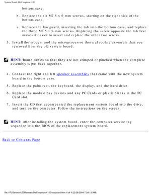 Page 94System Board: Dell Inspiron 4150 
bottom case. 
b.  Replace the six M2.5 x 5-mm screws, starting on the right side of the  bottom case. 
c.  Replace the fan guard, inserting the tab into the bottom case, and repla\
ce  the three M2.5 x 5-mm screws. Replacing the screw opposite the tab first\
 
makes it easier to insert and replace the other two screws. 
3.  Install the modem and the microprocessor thermal cooling assembly that y\
ou  removed from the old system board. 
HINT: Route cables so that they are...