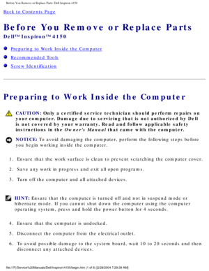 Page 95Before You Remove or Replace Parts: Dell Inspiron 4150 
Back to Contents Page 
Before You Remove or Replace Parts 
Dell™ Inspiron™ 4150 
  Preparing to Work Inside the Computer
  Recommended Tools
  Screw Identification
Preparing to Work Inside the Computer
 CAUTION: Only a certified service technician should perform repairs on 
your computer. Damage due to servicing that is not authorized by Dell 
is not covered by your warranty. Read and follow applicable safety 
instructions in the Owners Manual that...
