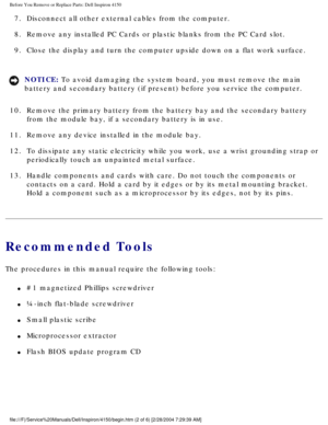 Page 96Before You Remove or Replace Parts: Dell Inspiron 4150 
7.  Disconnect all other external cables from the computer. 
8.  Remove any installed PC Cards or plastic blanks from the PC Card slot. 
9.  Close the display and turn the computer upside down on a flat work surfa\
ce. 
NOTICE: To avoid damaging the system board, you must remove the main 
battery and secondary battery (if present) before you service the comp\
uter. 
10.  Remove the primary battery from the battery bay and the secondary batter\
y...