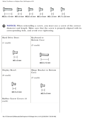 Page 98Before You Remove or Replace Parts: Dell Inspiron 4150 
 
NOTICE: When reinstalling a screw, you must use a screw of the correct 
diameter and length. Make sure that the screw is properly aligned with i\
ts 
corresponding hole, and avoid over tightening. 
Hard Drive Door:
(1 each)
  Keyboard to
Bottom Case:
(5 each)
 
Display Bezel:
(6 each)
 
Rubber Screw Covers (6 
each) Hinge Bracket to Bottom 
Case:
(5 each) 
file:///F|/Service%20Manuals/Dell/Inspiron/4150/begin.htm (4 of 6) [2/\
28/2004 7:29:39 AM] 