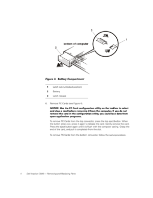 Page 124 Dell Inspiron 7500 — Removing and Replacing Parts
Figure 3.  Battery Compartment 
6. Remove PC Cards (see Figure 4).
NOTICE: Use the PC Card configuration utility on the taskbar to select 
and stop a card before removing it from the computer. If you do not 
remove the card in the configuration utility, you could lose data from 
open application programs.
To remove PC Cards from the top connector, press the top eject button. When 
the button slides out, press it again to release the card. Gently remove...