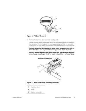 Page 13support.dell.comRemoving and Replacing Parts 5
Figure 4.  PC Card Removal
7. Remove the hard-disk drive assembly (see Figure 5). 
Loosen the two captive screws that secure the hard-disk drive into the bottom of 
the computer. The front edge of the cover pops up slightly. Slide the hard-disk 
drive toward the front of the computer and then lift the drive out of the computer.
NOTICE: When the hard-disk drive is not in the computer, store it in a 
hard-disk drive case to protect it from exposure to static...