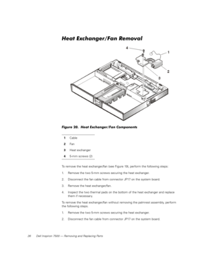 Page 3426 Dell Inspiron 7500 — Removing and Replacing Parts
Heat Exchanger/Fan Removal
Figure 20.  Heat Exchanger/Fan Components
To remove the heat exchanger/fan (see Figure 19), perform the following steps:
1. Remove the two 5-mm screws securing the heat exchanger.
2. Disconnect the fan cable from connector JP17 on the system board.
3. Remove the heat exchanger/fan.
4. Inspect the two thermal pads on the bottom of the heat exchanger and replace 
them if necessary.
To remove the heat exchanger/fan without...