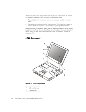 Page 3628 Dell Inspiron 7500 — Removing and Replacing Parts
This procedure assumes that you have removed the heat exchanger/fan. To remove 
the processor board (see Figure 20), perform the following steps:
1. Remove the three 5-mm screws securing the processor board to the system 
board.
2. Gently pull the processor board off of connector JP15 on the system board. Do 
not rock the board to remove it, because this may damage the connectors.
When reinstalling the processor board, align the board with the notch on...