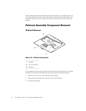 Page 4234 Dell Inspiron 7500 — Removing and Replacing Parts
When replacing the palmrest assembly, orient the assembly in its original position on 
the base assembly and press firmly near each tab until the palmrest assembly snaps 
into place. Start at the front to align those tabs first. Make sure that all the tabs are 
aligned.
Palmrest Assembly Component Removal
IR Board Removal
Figure 25.  IR Board Components
This procedure assumes that you have removed the palmrest assembly from the base 
assembly. To...