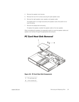 Page 47support.dell.comRemoving and Replacing Parts 39
4. Remove the speaker wire harness.
5. Remove the two 4-mm screws securing the right speaker cover.
6. Remove the right speaker cover, speaker, and speaker cable.
The display latch is no longer secured by the speaker covers. Be careful not to 
lose the spring.
7. Remove the display latch and spring.
To replace the speaker, resolder the speaker cable to the new speaker.
When reinstalling the speakers, be especially careful to route the speaker cables and...