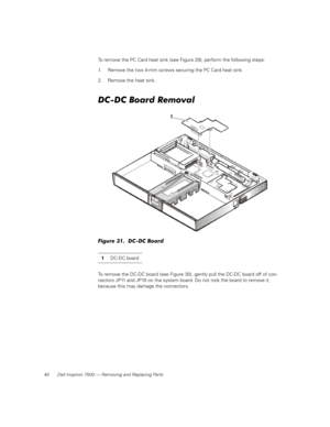 Page 4840 Dell Inspiron 7500 — Removing and Replacing Parts
To remove the PC Card heat sink (see Figure 29), perform the following steps:
1. Remove the two 4-mm screws securing the PC Card heat sink.
2. Remove the heat sink.
DC-DC Board Removal
Figure 31.  DC-DC Board
To remove the DC-DC board (see Figure 30), gently pull the DC-DC board off of con-
nectors JP11 and JP16 on the system board. Do not rock the board to remove it, 
because this may damage the connectors. 1DC-DC board 