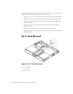 Page 5042 Dell Inspiron 7500 — Removing and Replacing Parts
This procedure assumes that you have removed the PC Card heat sink. To remove the 
hinge saddles (see Figure 31), perform the following steps:
1. Remove the four 4-mm screws from the top of the left and right hinge saddles.
2. Remove the four 4-mm screws from the back of the computer above the ports.
3. Remove the 10-mm screw and 20-mm screw from the right hinge saddle and 
remove the saddle.
4. Remove the 10-mm screw and 20-mm screw from the left...