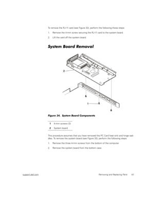 Page 51support.dell.comRemoving and Replacing Parts 43
To remove the RJ-11 card (see Figure 32), perform the following these steps:
1. Remove the 4-mm screw securing the RJ-11 card to the system board.
2. Lift the card off the system board. 
System Board Removal
Figure 34.  System Board Components
This procedure assumes that you have removed the PC Card heat sink and hinge sad-
dles. To remove the system board (see Figure 33), perform the following steps:
1. Remove the three 4-mm screws from the bottom of the...