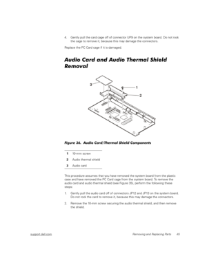 Page 53support.dell.comRemoving and Replacing Parts 45
4. Gently pull the card cage off of connector UP9 on the system board. Do not rock 
the cage to remove it, because this may damage the connectors.
Replace the PC Card cage if it is damaged.
Audio Card and Audio Thermal Shield 
Removal
Figure 36.  Audio Card/Thermal Shield Components
This procedure assumes that you have removed the system board from the plastic 
case and have removed the PC Card cage from the system board. To remove the 
audio card and audio...