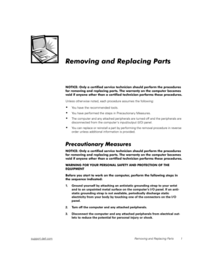 Page 9support.dell.comRemoving and Replacing Parts 1
Removing and Replacing Parts
NOTICE: Only a certified service technician should perform the procedures 
for removing and replacing parts. The warranty on the computer becomes 
void if anyone other than a certified technician performs these procedures.
Unless other wise noted, each procedure assumes the following:
You have the recommended tools.
You have performed the steps in Precautionar y Measures.
The computer and any attached peripherals are turned...