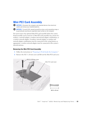 Page 11Dell™ Inspiron™ 8000: Removing and Replacing Parts83
Mini PCI Card Assembly
 NOTICE: Disconnect the computer and attached devices from electrical 
outlets and remove any installed batteries.
 NOTICE: To avoid ESD, ground yourself by using a wrist grounding strap or 
by periodically touching an unpainted metal surface on the computer.
You must remove the optional Mini PCI card assembly before the system 
board assembly can be removed. A Mini PCI card assembly may consist of a 
modem, a network adapter, a...
