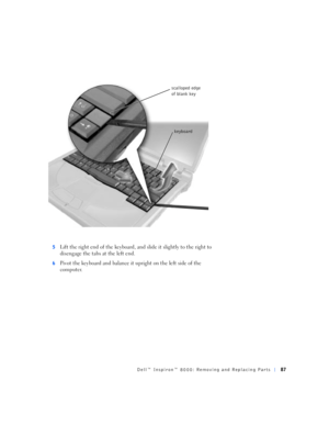Page 15Dell™ Inspiron™ 8000: Removing and Replacing Parts87
5Lift the right end of the keyboard, and slide it slightly to the right to 
disengage the tabs at the left end.
6Pivot the keyboard and balance it upright on the left side of the 
computer.
keyboard scalloped edge 
of blank key 
