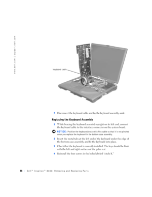 Page 1688Dell™ Inspiron™ 8000: Removing and Replacing Parts
www.dell.com | support.dell.com
7Disconnect the keyboard cable and lay the keyboard assembly aside.
Replacing the Keyboard Assembly
1While bracing the keyboard assembly upright on its left end, connect 
the keyboard cable to the interface connector on the system board.
 NOTICE: Position the keyboard/track stick flex cable so that it is not pinched 
when you replace the keyboard in the bottom case assembly.
2
Insert the metal tabs at the left end of the...