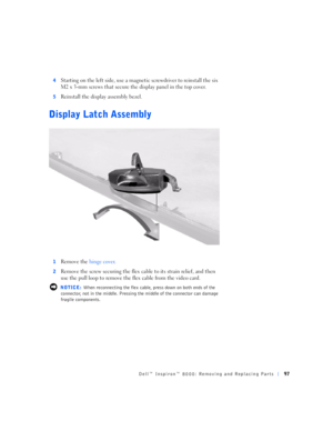 Page 25Dell™ Inspiron™ 8000: Removing and Replacing Parts97
4Starting on the left side, use a magnetic screwdriver to reinstall the six 
M2 x 3-mm screws that secure the display panel in the top cover.
5Reinstall the display assembly bezel.
Display Latch Assembly
1Remove the hinge cover.
2Remove the screw securing the flex cable to its strain relief, and then 
use the pull loop to remove the flex cable from the video card. 
 NOTICE: When reconnecting the flex cable, press down on both ends of the 
connector,...