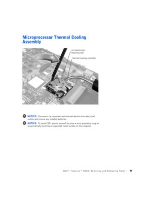 Page 27Dell™ Inspiron™ 8000: Removing and Replacing Parts99
Microprocessor Thermal Cooling 
Assembly
 NOTICE: Disconnect the computer and attached devices from electrical 
outlets and remove any installed batteries.
 NOTICE: To avoid ESD, ground yourself by using a wrist grounding strap or 
by periodically touching an unpainted metal surface on the computer.
microprocessor 
retaining clip
thermal cooling assembly 
