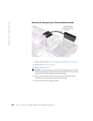 Page 28100Dell™ Inspiron™ 8000: Removing and Replacing Parts
www.dell.com | support.dell.com
Removing the Microprocessor Thermal Cooling Assembly
1Follow the instructions in “Preparing to Work Inside the Computer.”
2Remove the keyboard assembly.
3Remove the hinge cover.
 NOTICE: To ensure maximum cooling for the microprocessor, do not touch 
the heat transfer areas on the thermal cooling assembly. The oils in your skin 
reduce the heat transfer capability of the thermal pads.
4
Insert a pry stick into the latch...