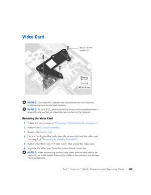 Page 33Dell™ Inspiron™ 8000: Removing and Replacing Parts105
Video Card
 NOTICE: Disconnect the computer and attached devices from electrical 
outlets and remove any installed batteries.
 NOTICE: To avoid ESD, ground yourself by using a wrist grounding strap or 
by periodically touching an unpainted metal surface on the computer.
Removing the Video Card
1Follow the instructions in “Preparing to Work Inside the Computer.”
2Remove the keyboard assembly.
3Remove the hinge cover.
4Detach the display flex cable from...