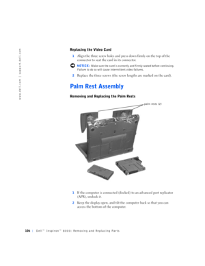 Page 34106Dell™ Inspiron™ 8000: Removing and Replacing Parts
www.dell.com | support.dell.com
Replacing the Video Card
1Align the three screw holes and press down firmly on the top of the 
connector to seat the card in its connector.
 NOTICE: Make sure the card is correctly and firmly seated before continuing. 
Failure to do so will cause intermittent video failures.
2
Replace the three screws (the screw lengths are marked on the card). 
Palm Rest Assembly
Removing and Replacing the Palm Rests
1If the computer...