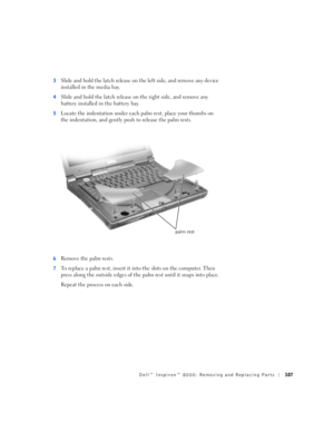 Page 35Dell™ Inspiron™ 8000: Removing and Replacing Parts107
3Slide and hold the latch release on the left side, and remove any device 
installed in the media bay.
4Slide and hold the latch release on the right side, and remove any 
battery installed in the battery bay.
5Locate the indentation under each palm rest, place your thumbs on 
the indentation, and gently push to release the palm rests.
6Remove the palm rests.
7To replace a palm rest, insert it into the slots on the computer. Then 
press along the...